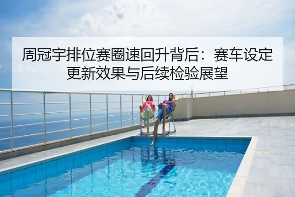 周冠宇排位赛圈速回升背后：赛车设定更新效果与后续检验展望