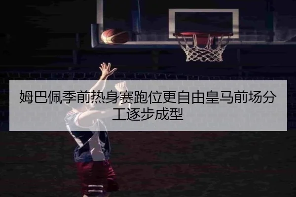 姆巴佩季前热身赛跑位更自由皇马前场分工逐步成型