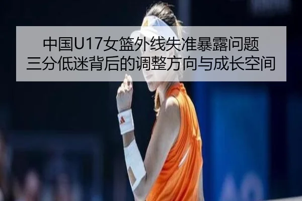 中国U17女篮外线失准暴露问题 三分低迷背后的调整方向与成长空间